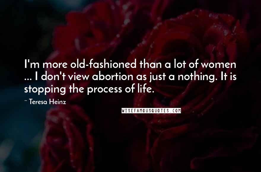 Teresa Heinz Quotes: I'm more old-fashioned than a lot of women ... I don't view abortion as just a nothing. It is stopping the process of life.