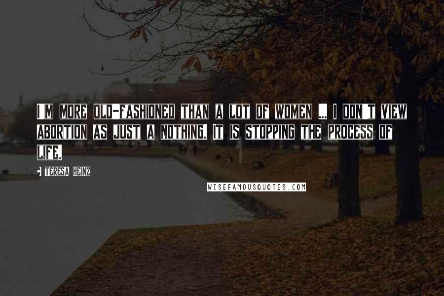 Teresa Heinz Quotes: I'm more old-fashioned than a lot of women ... I don't view abortion as just a nothing. It is stopping the process of life.