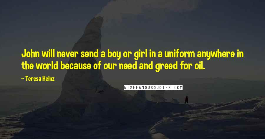 Teresa Heinz Quotes: John will never send a boy or girl in a uniform anywhere in the world because of our need and greed for oil.