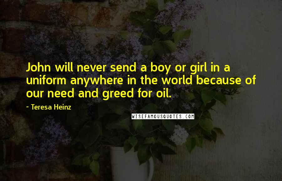 Teresa Heinz Quotes: John will never send a boy or girl in a uniform anywhere in the world because of our need and greed for oil.