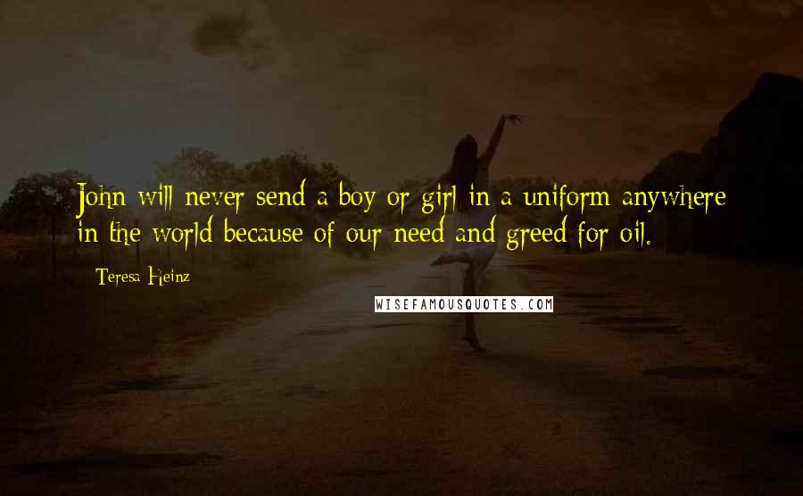 Teresa Heinz Quotes: John will never send a boy or girl in a uniform anywhere in the world because of our need and greed for oil.