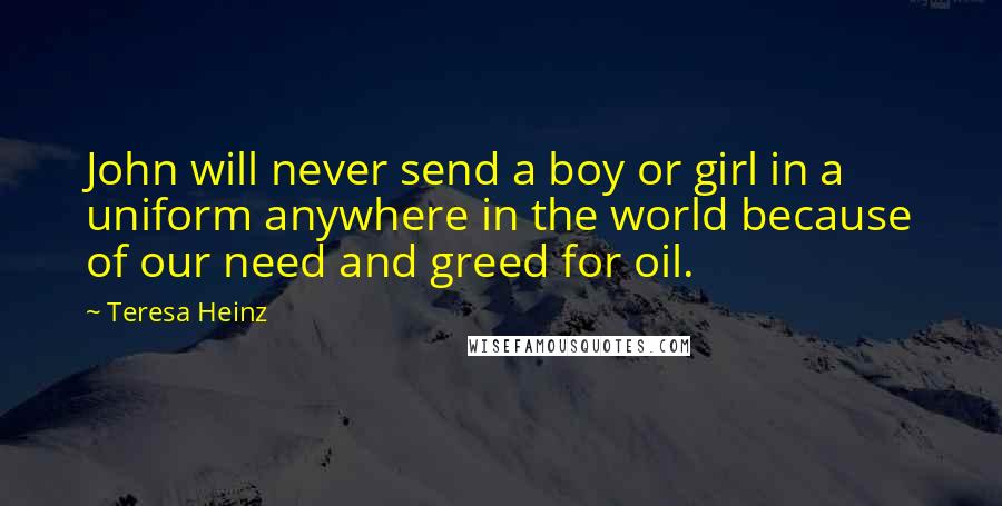 Teresa Heinz Quotes: John will never send a boy or girl in a uniform anywhere in the world because of our need and greed for oil.