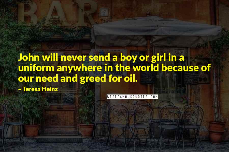 Teresa Heinz Quotes: John will never send a boy or girl in a uniform anywhere in the world because of our need and greed for oil.