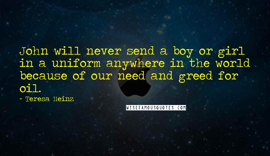 Teresa Heinz Quotes: John will never send a boy or girl in a uniform anywhere in the world because of our need and greed for oil.