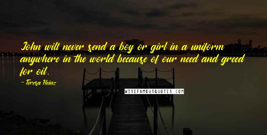 Teresa Heinz Quotes: John will never send a boy or girl in a uniform anywhere in the world because of our need and greed for oil.