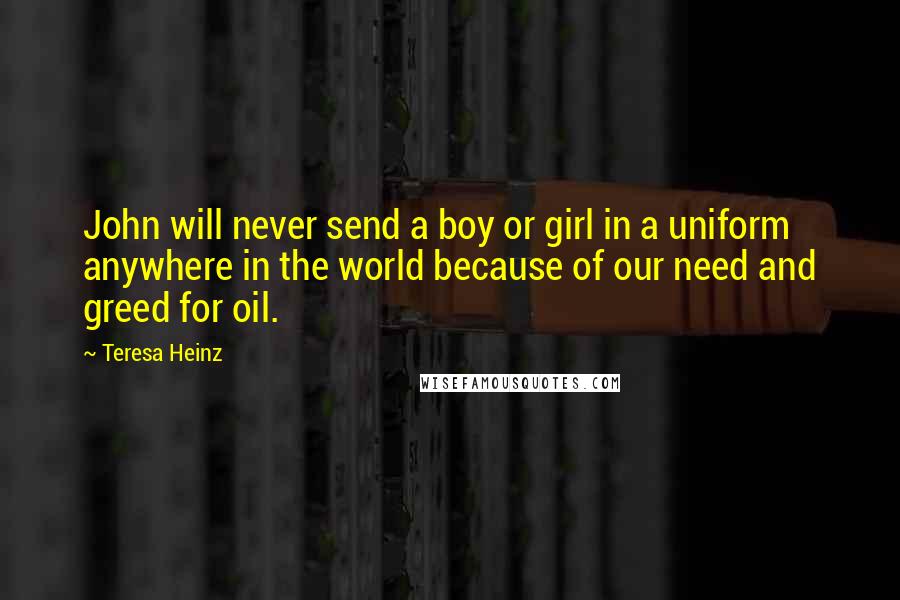 Teresa Heinz Quotes: John will never send a boy or girl in a uniform anywhere in the world because of our need and greed for oil.