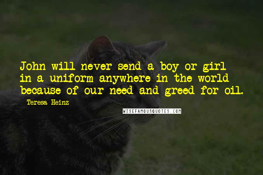 Teresa Heinz Quotes: John will never send a boy or girl in a uniform anywhere in the world because of our need and greed for oil.