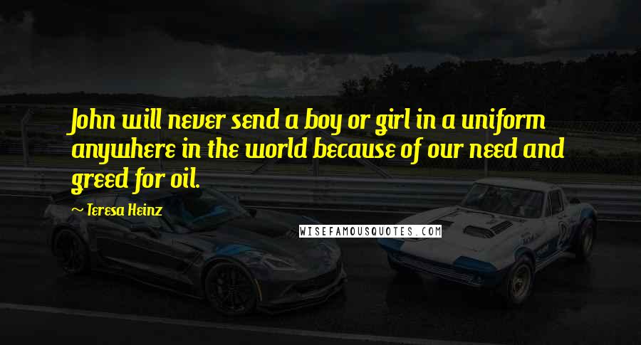 Teresa Heinz Quotes: John will never send a boy or girl in a uniform anywhere in the world because of our need and greed for oil.