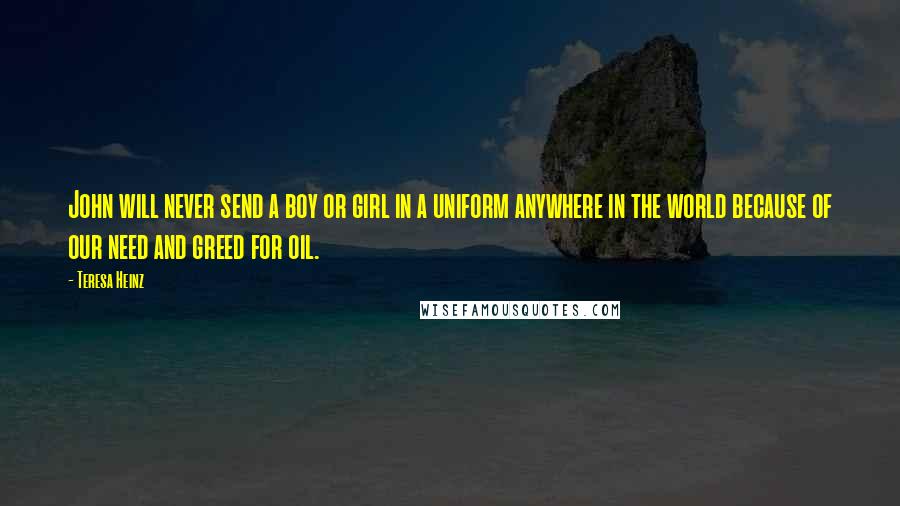 Teresa Heinz Quotes: John will never send a boy or girl in a uniform anywhere in the world because of our need and greed for oil.