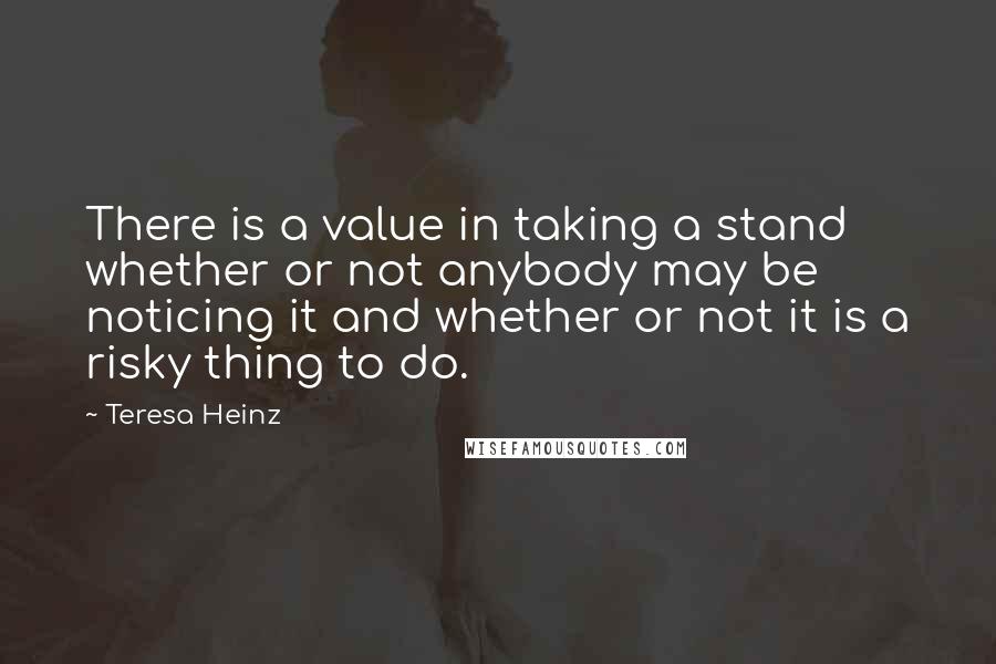 Teresa Heinz Quotes: There is a value in taking a stand whether or not anybody may be noticing it and whether or not it is a risky thing to do.