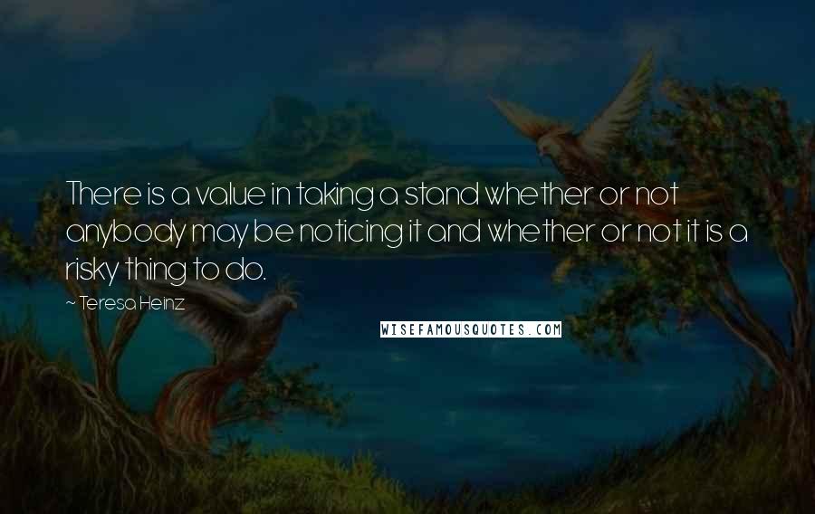 Teresa Heinz Quotes: There is a value in taking a stand whether or not anybody may be noticing it and whether or not it is a risky thing to do.