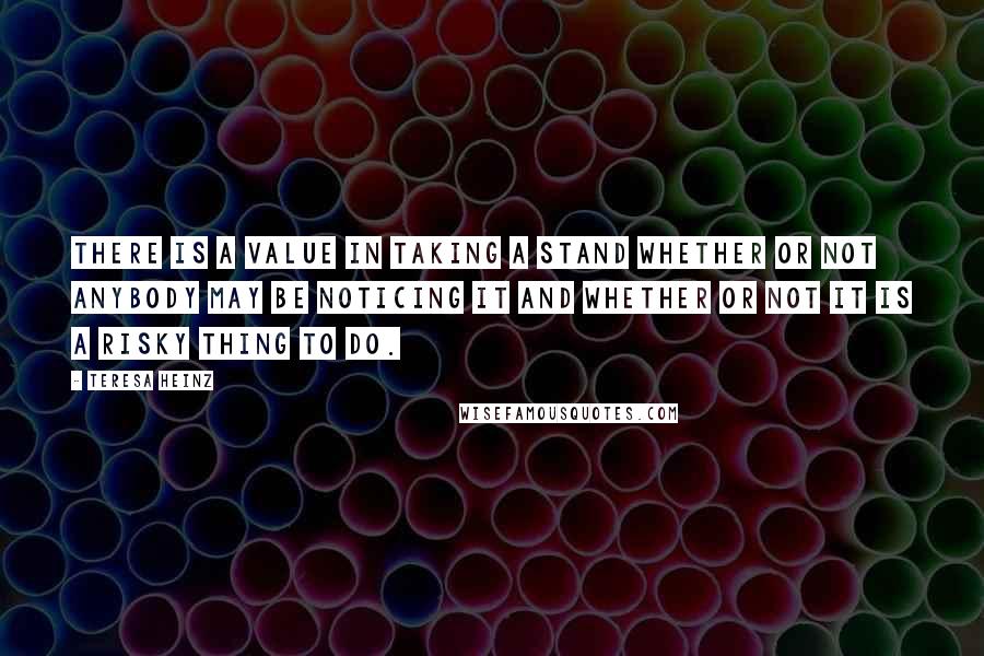 Teresa Heinz Quotes: There is a value in taking a stand whether or not anybody may be noticing it and whether or not it is a risky thing to do.