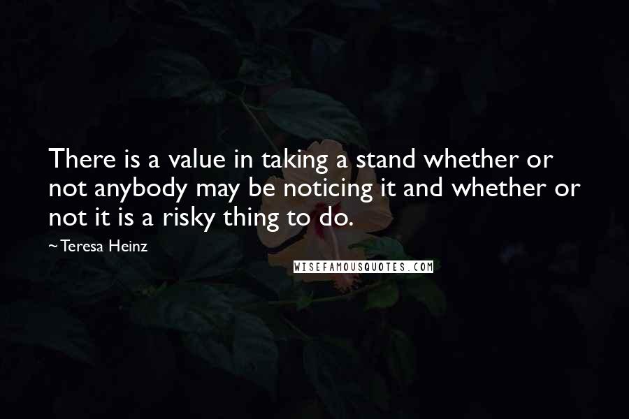 Teresa Heinz Quotes: There is a value in taking a stand whether or not anybody may be noticing it and whether or not it is a risky thing to do.