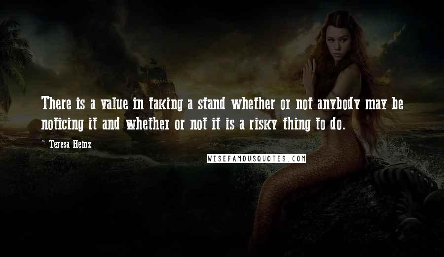 Teresa Heinz Quotes: There is a value in taking a stand whether or not anybody may be noticing it and whether or not it is a risky thing to do.