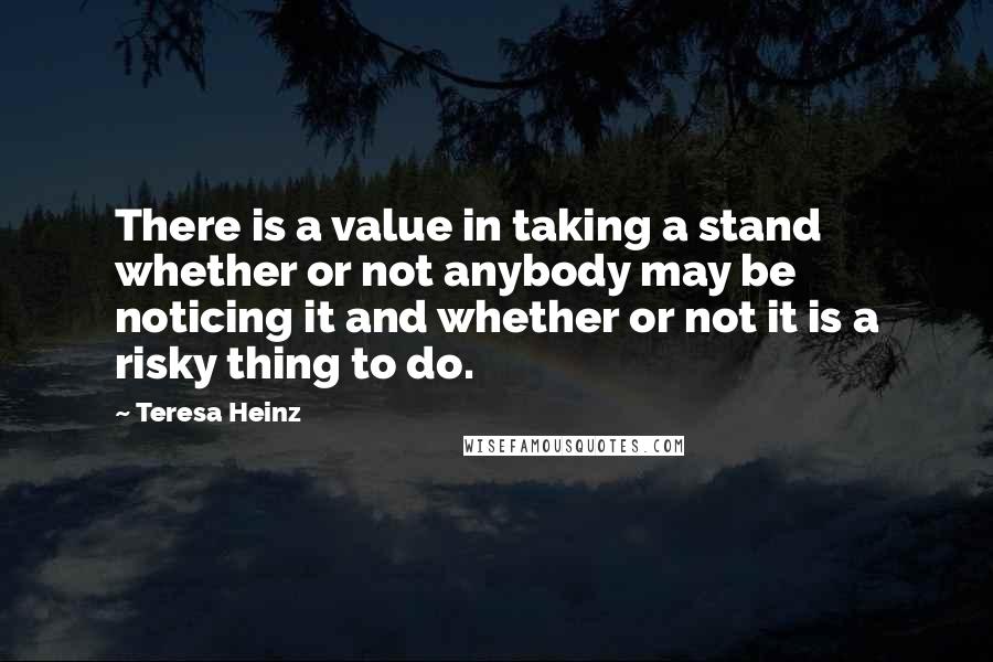 Teresa Heinz Quotes: There is a value in taking a stand whether or not anybody may be noticing it and whether or not it is a risky thing to do.