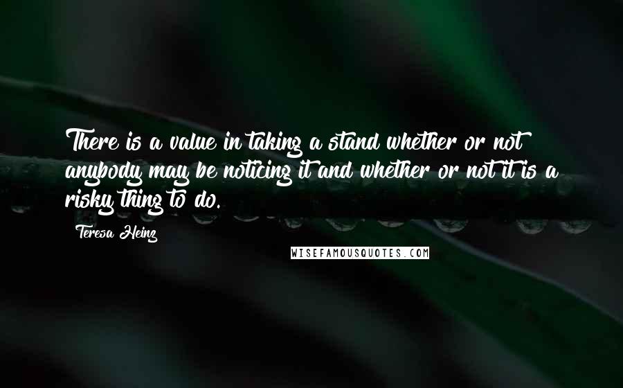 Teresa Heinz Quotes: There is a value in taking a stand whether or not anybody may be noticing it and whether or not it is a risky thing to do.