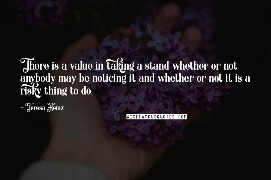 Teresa Heinz Quotes: There is a value in taking a stand whether or not anybody may be noticing it and whether or not it is a risky thing to do.