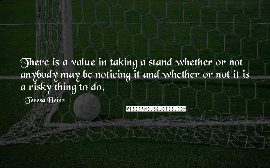 Teresa Heinz Quotes: There is a value in taking a stand whether or not anybody may be noticing it and whether or not it is a risky thing to do.