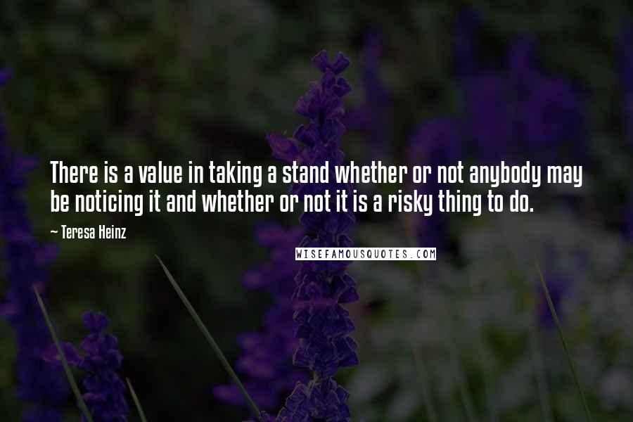 Teresa Heinz Quotes: There is a value in taking a stand whether or not anybody may be noticing it and whether or not it is a risky thing to do.