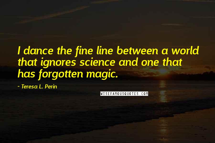 Teresa L. Perin Quotes: I dance the fine line between a world that ignores science and one that has forgotten magic.