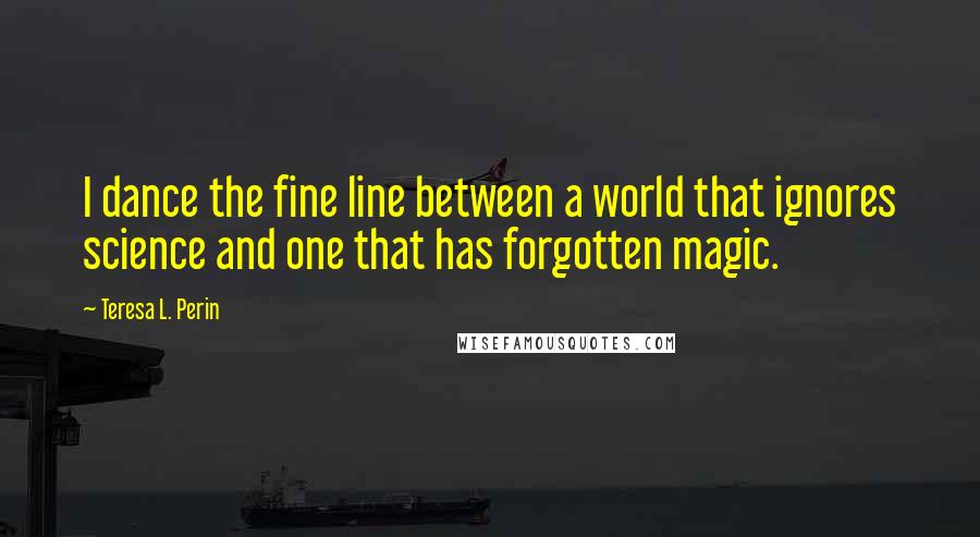 Teresa L. Perin Quotes: I dance the fine line between a world that ignores science and one that has forgotten magic.