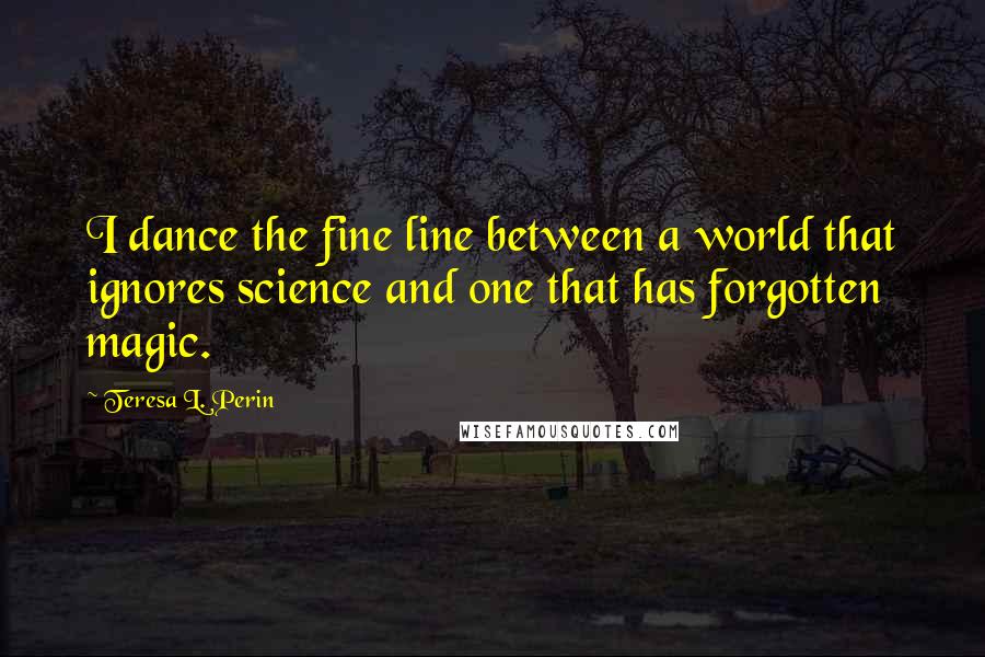 Teresa L. Perin Quotes: I dance the fine line between a world that ignores science and one that has forgotten magic.