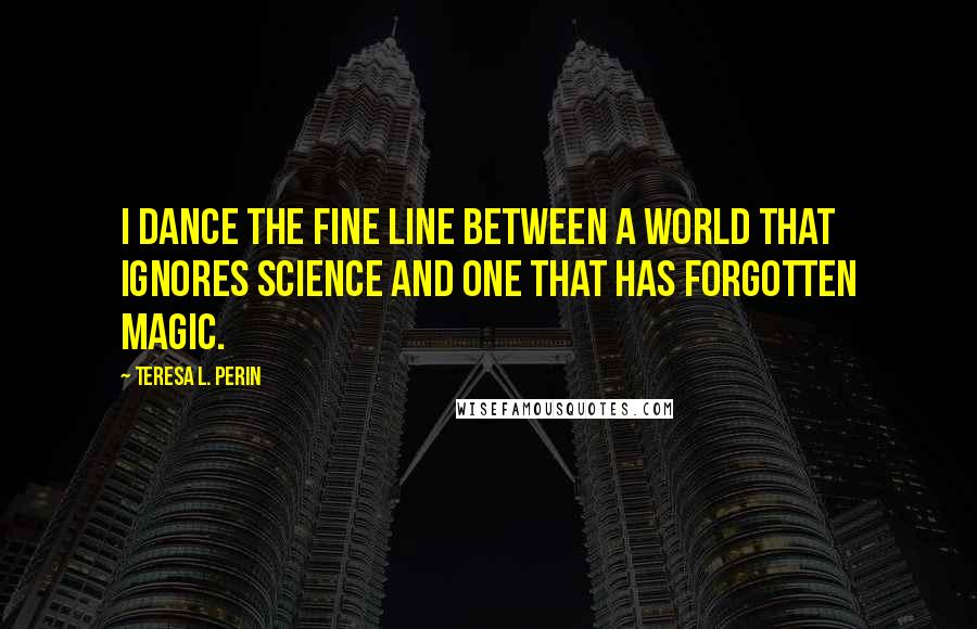 Teresa L. Perin Quotes: I dance the fine line between a world that ignores science and one that has forgotten magic.