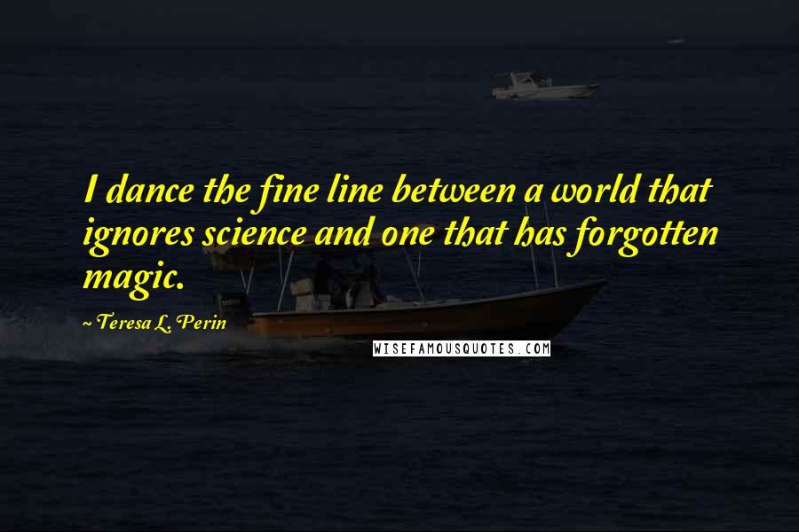 Teresa L. Perin Quotes: I dance the fine line between a world that ignores science and one that has forgotten magic.