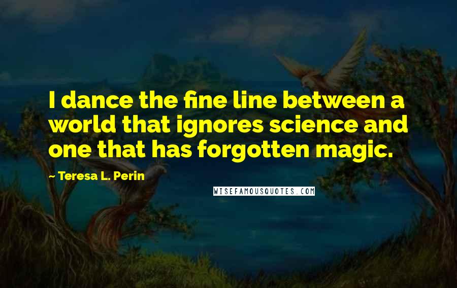 Teresa L. Perin Quotes: I dance the fine line between a world that ignores science and one that has forgotten magic.