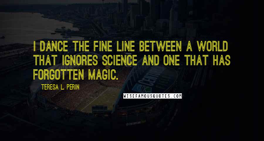 Teresa L. Perin Quotes: I dance the fine line between a world that ignores science and one that has forgotten magic.