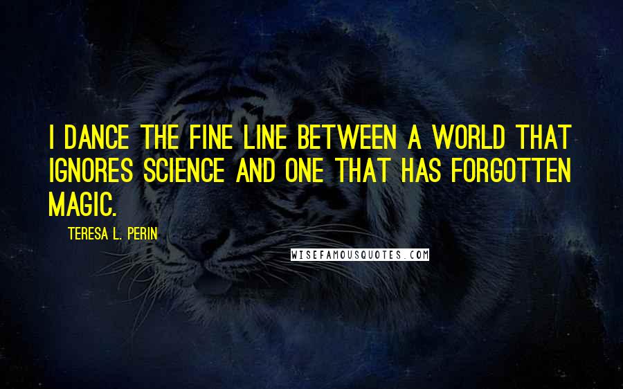 Teresa L. Perin Quotes: I dance the fine line between a world that ignores science and one that has forgotten magic.