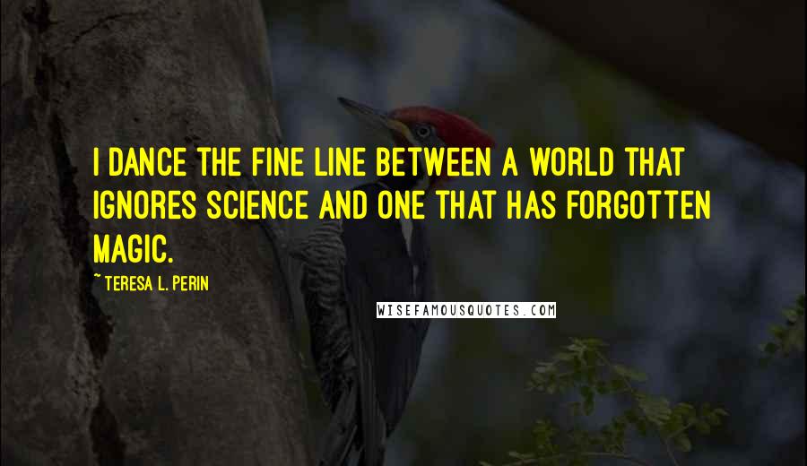 Teresa L. Perin Quotes: I dance the fine line between a world that ignores science and one that has forgotten magic.