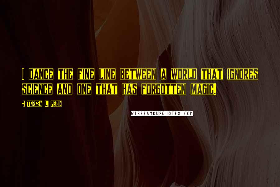 Teresa L. Perin Quotes: I dance the fine line between a world that ignores science and one that has forgotten magic.