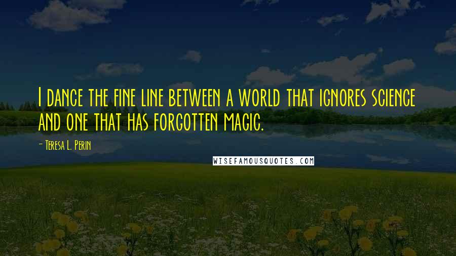 Teresa L. Perin Quotes: I dance the fine line between a world that ignores science and one that has forgotten magic.