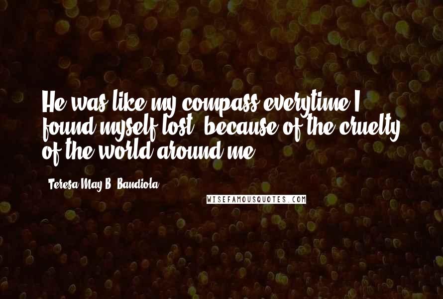 Teresa May B. Bandiola Quotes: He was like my compass everytime I found myself lost, because of the cruelty of the world around me.