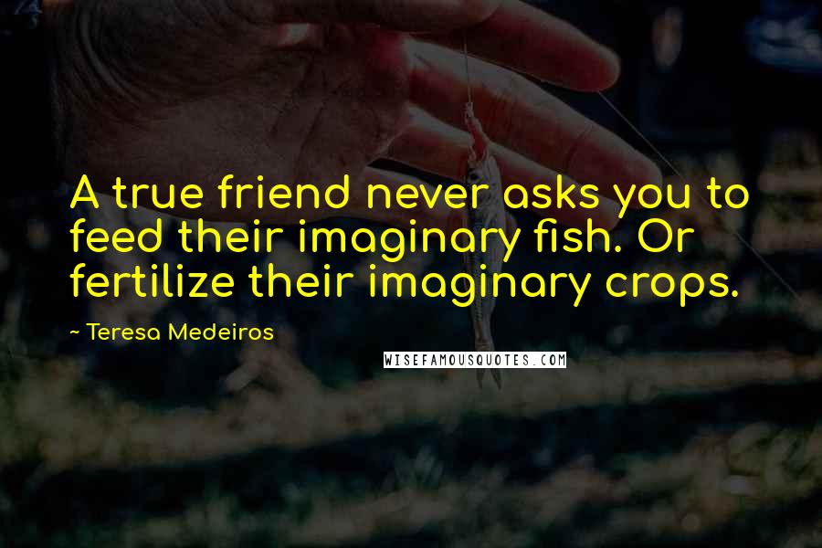 Teresa Medeiros Quotes: A true friend never asks you to feed their imaginary fish. Or fertilize their imaginary crops.