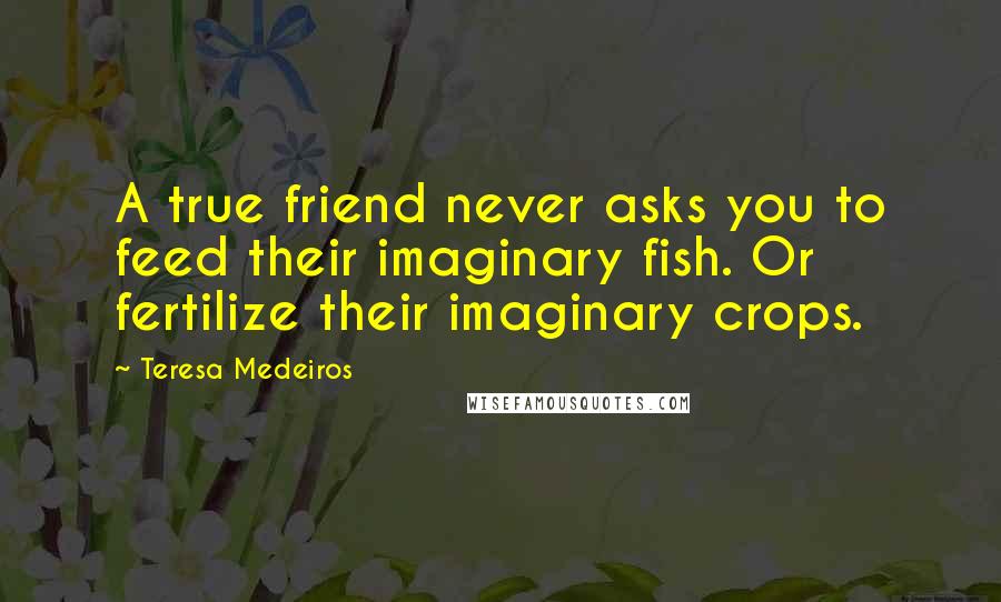 Teresa Medeiros Quotes: A true friend never asks you to feed their imaginary fish. Or fertilize their imaginary crops.