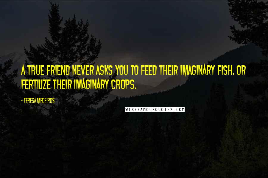 Teresa Medeiros Quotes: A true friend never asks you to feed their imaginary fish. Or fertilize their imaginary crops.
