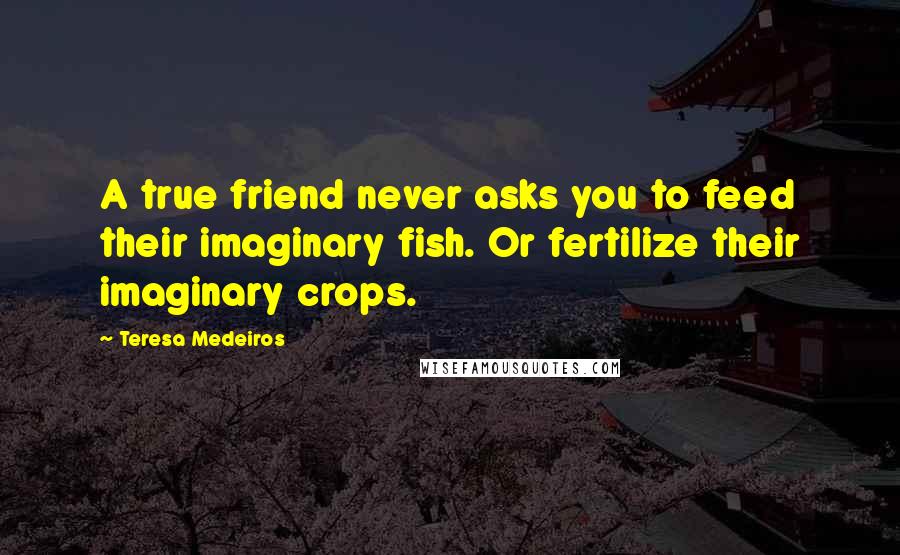 Teresa Medeiros Quotes: A true friend never asks you to feed their imaginary fish. Or fertilize their imaginary crops.