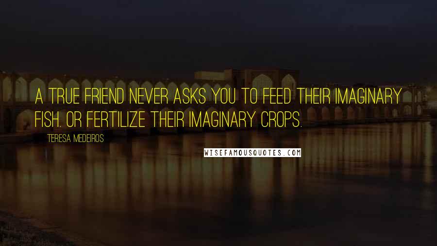 Teresa Medeiros Quotes: A true friend never asks you to feed their imaginary fish. Or fertilize their imaginary crops.