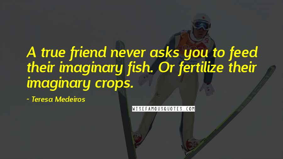 Teresa Medeiros Quotes: A true friend never asks you to feed their imaginary fish. Or fertilize their imaginary crops.
