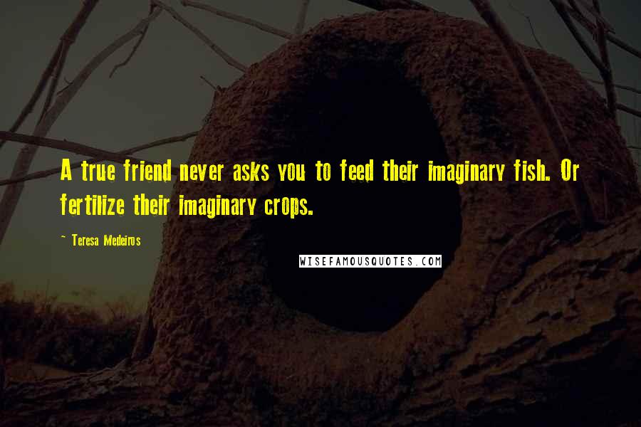 Teresa Medeiros Quotes: A true friend never asks you to feed their imaginary fish. Or fertilize their imaginary crops.