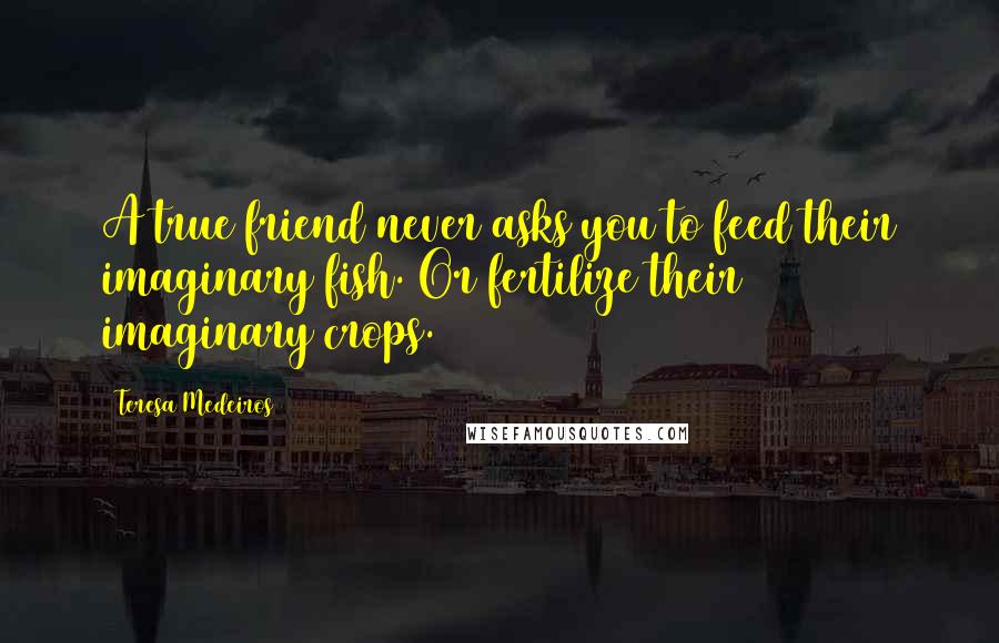 Teresa Medeiros Quotes: A true friend never asks you to feed their imaginary fish. Or fertilize their imaginary crops.