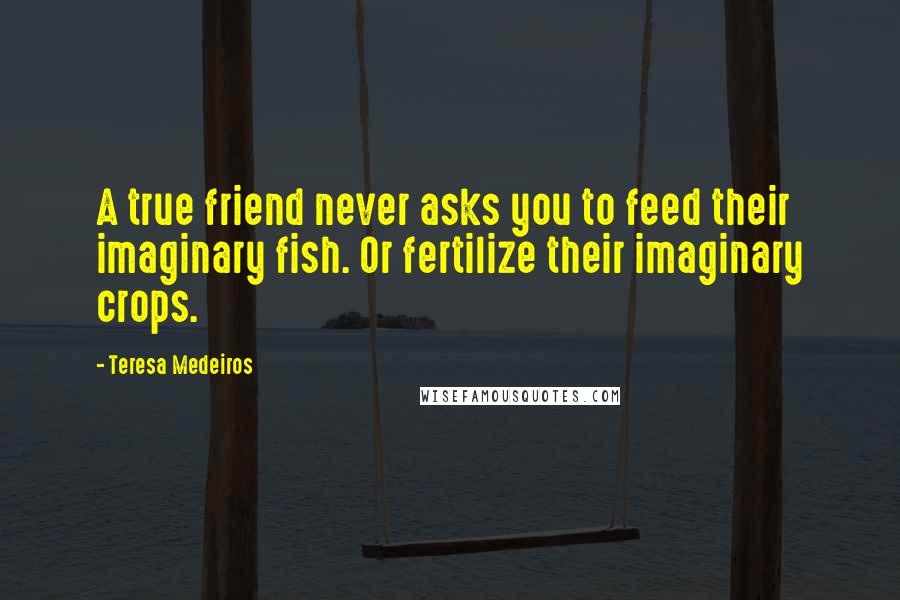 Teresa Medeiros Quotes: A true friend never asks you to feed their imaginary fish. Or fertilize their imaginary crops.