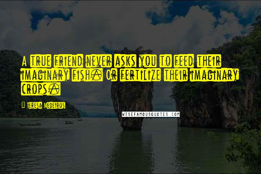 Teresa Medeiros Quotes: A true friend never asks you to feed their imaginary fish. Or fertilize their imaginary crops.