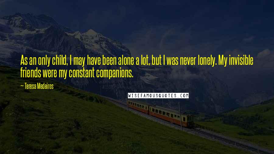 Teresa Medeiros Quotes: As an only child, I may have been alone a lot, but I was never lonely. My invisible friends were my constant companions.