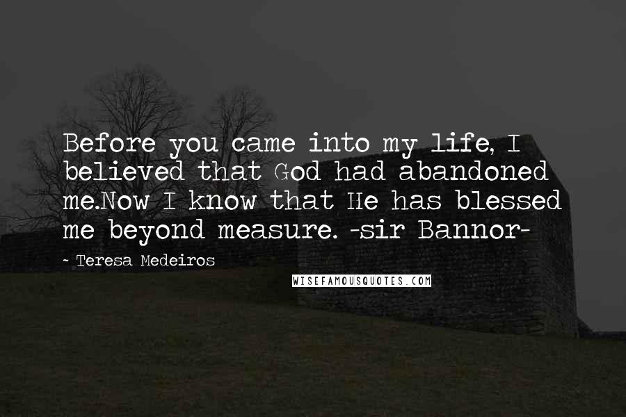 Teresa Medeiros Quotes: Before you came into my life, I believed that God had abandoned me.Now I know that He has blessed me beyond measure. -sir Bannor-