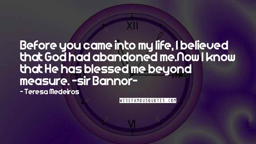 Teresa Medeiros Quotes: Before you came into my life, I believed that God had abandoned me.Now I know that He has blessed me beyond measure. -sir Bannor-