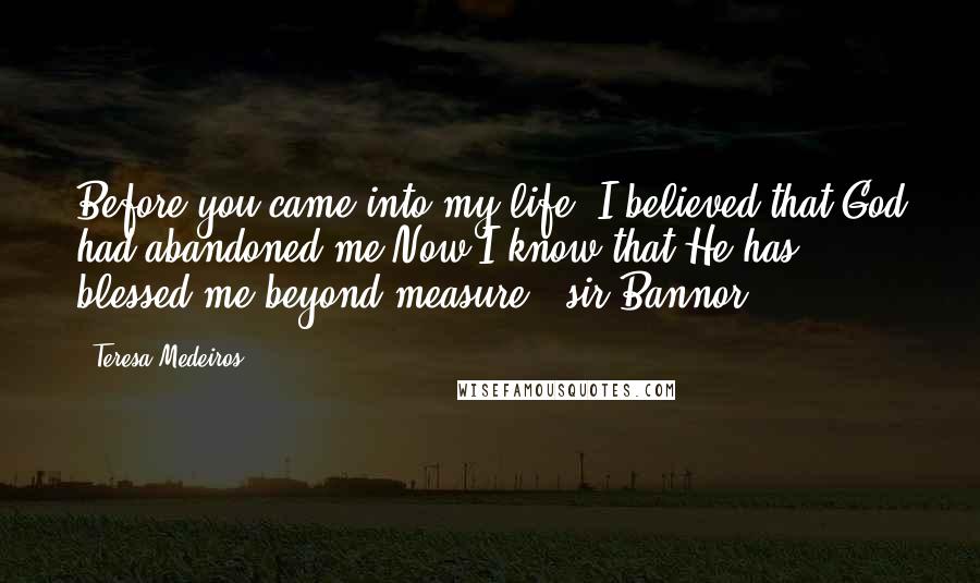 Teresa Medeiros Quotes: Before you came into my life, I believed that God had abandoned me.Now I know that He has blessed me beyond measure. -sir Bannor-