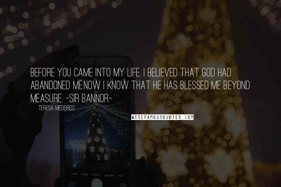 Teresa Medeiros Quotes: Before you came into my life, I believed that God had abandoned me.Now I know that He has blessed me beyond measure. -sir Bannor-